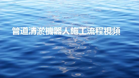 管道清淤機器人施工流程視頻大全！快速了解清淤機器人的操作步驟，輕松掌握管道清理技巧！